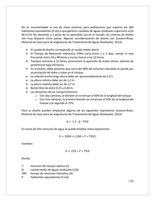 170
No es recomendable el uso de estos sistemas para poblaciones que superen los 200
habitantes equivalentes (h-eq) o que generen caudales de aguas residuales superiores a los
40 m3/d. No obstante, y a pesar de su extendido uso en el mundo, los criterios de diseño
son muy dispares entre países. Algunas consideraciones de diseño son (Lozano-Rivas,
Material de clase para las asignaturas de Tratamiento de Aguas Residuales, 2012):
 El caudal de diseño corresponde al caudal medio diario.
 El Tiempo de Retención Hidráulica (TRH) varía entre 1 y 3 días, siendo el más
frecuente entre 24 y 48 horas y nunca menor a las 12 horas.
 Tiempos menores a 12 horas, promueven la aparición de malos olores, además de
presentarse baja eficiencia.
 En el diseño, debe preverse que cerca del 30% del volumen calculado se pierde por
acumulación de lodos y natas en el tanque.
 La relación ancho:largo:altura debe ser aproximadamente de 2:5:1.
 La altura mínima debe ser de 1,2 m.
 La altura máxima debe ser de 1,7 m.
 Borde libre de entre 0,25 y 0,30 m.
 Las divisiones de los compartimientos:
o Con dos cámaras, la división se construye al 66% de la longitud del tanque.
o Con tres cámaras, la primera división se construye al 50% de la longitud del
tanque y la segunda al 75%.
Para su diseño pueden emplearse algunas de las siguientes expresiones (Lozano-Rivas,
Material de clase para las asignaturas de Tratamiento de Aguas Residuales, 2012):
∀ = 1,3 ∙ 𝑄 ∙ 𝑇𝑅𝐻
En zonas de alto consumo de agua se puede emplear estas expresiones:
∀ = 2000 + (180 ∗ 𝑃 ∗ 𝑇𝑅𝐻)
También:
∀ = 250 ∗ 𝑃 ∗ 𝑇𝑅𝐻
Donde,
 Volumen del tanque séptico (L)
Q caudal medio de aguas residuales (L/d)
TRH tiempo de retención hidráulica (d)
P habitantes-equivalentes (h-eq)
 