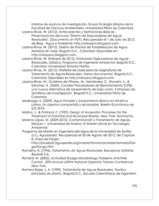 195
informe de avance de investigación. Grupo Ecología Urbana de la
Facultad de Ciencias Ambientales. Universidad Piloto de Colombia.
Lozano-Rivas, W. (2012). Antecedentes y Definiciones Básicas -
Presentaciones del curso "Diseño de Depuradoras de Aguas
Residuales". (Documento en PDF). Recuperado el 1 de Julio de 2012,
de Blog - Agua y Ambiente: http://wlozano.blogspot.com
Lozano-Rivas, W. (2012). Diseño de Plantas de Potabilización de Agua.
Material de clase. Bogotá D.C., Colombia: Disponible en:
http://wlozano.blogspot.com.
Lozano-Rivas, W. (Febrero de 2012). Estaciones Depuradoras de Aguas
Residuales. Syllabus. Programa de Ingeniería Ambiental. Bogotá D.C.,
Colombia: Universidad Antonio Nariño.
Lozano-Rivas, W. (2012). Material de clase para las asignaturas de
Tratamiento de Aguas Residuales. Varios documentos. Bogotá D.C.,
Colombia: Diponibles en http://wlozano.blogspot.com.
Lozano-Rivas, W., Gutiérrez de Piñeres, M., Hernández, C., Romero, S., &
Sánchez, A. (2009). Canales Percoladores de Biotratamiento (CPB):
una nueva alternativa de saneamiento de bajo costo. II Simposio de
Semilleros de Investigación. Bogotá D.C.: Universidad Piloto de
Colombia.
Madrazgo, E. (2009). Agua Potable y Saneamiento Básico en América
Latina. Un objetivo compartido y alcanzable. Boletín Económico de
ICE 2974.
Malina, J., & Pohland, F. (1992). Design of Anaerobic Processes for the
Treatment of Industrial and Municipal Wastes. New York: Technomic.
Moreno López, M. (2009-2010). Contaminación y Tratamiento de Aguas.
Módulo 1. Universidad de Huelva: IV Máster oficial en Tecnología
Ambiental.
Programa de Master en Ingeniería del Agua de la Universidad de Sevilla.
(s.f.). Aguapedia. Recuperado el 20 de Agosto de 2012, de Capítulo
8. Línea de Fango:
http://prueba2.aguapedia.org/master/formacion/edar/temario/lfan
go/lfango.htm
Ramalho, R. (1996). Tratamiento de Aguas Residuales. Barcelona: Editorial
Reverté S.A.
Richard, M. (2003). Activated Sludge Microbiology Problems and their
Control . 20th Annual USEPA National Operator Trainers Conference.
New York.
Romero Rojas, J. A. (1999). Tratamiento de Aguas Residuales. Teoría y
principios de diseño. Bogotá D.C.: Escuela Colombiana de Ingeniería.
 