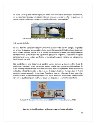 38
de lodos, con lo que se acelera el proceso de estabilización de los biosólidos. No obstante,
en la mayoría de las depuradoras colombianas, este gas no se aprovecha y es quemado en
unas estructuras diseñadas para este propósito, llamadas “quemadores”.
Foto 2. Quema de biogás. PTAR Salitre, Bogotá D.C. Fuente: Lozano-Rivas, 2001.
3.4. Manejo de lodos
La línea de lodos tiene como objetivo, tratar los subproductos sólidos (fangos) originados
en la línea de agua de la depuradora. Estos lodos (llamados también biosólidos) deben ser
reducidos en volumen para facilitar su manejo (Espesamiento), ser estabilizados para evitar
fermentaciones y crecimiento de organismos patógenos (Digestión) y deshidratarse para
conseguir una buena textura que facilite su manejo y transporte hacia su uso o disposición
final (Deshidratación).
Los biosólidos de una depuradora pueden usarse, siempre y cuando estén libres de
patógenos, metales y otros elementos tóxicos y peligrosos, como acondicionadores de
suelo en campañas de reforestación o recuperación de áreas degradadas. Por la experiencia
del autor, esta condición sólo se da en lodos de depuradoras que manejen casi de forma
exclusiva, aguas residuales domésticas. Cuando se mezclan efluentes de tipo industrial,
como ocurre en la mayoría de depuradoras de aguas residuales municipales, esta condición
rara vez se puede asegurar, razón por la cual son dispuestos en un relleno sanitario.
Ilustración 4. Etapas del tratamiento de lodos (CIDTA. Universidad de Salamanca, 2005).
Lección 4. Consideraciones preliminares y criterios de selección
 