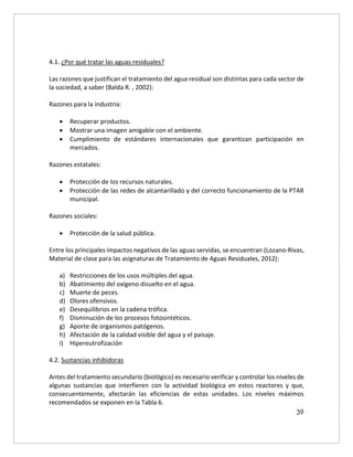 39
4.1. ¿Por qué tratar las aguas residuales?
Las razones que justifican el tratamiento del agua residual son distintas para cada sector de
la sociedad, a saber (Balda R. , 2002):
Razones para la industria:
 Recuperar productos.
 Mostrar una imagen amigable con el ambiente.
 Cumplimiento de estándares internacionales que garantizan participación en
mercados.
Razones estatales:
 Protección de los recursos naturales.
 Protección de las redes de alcantarillado y del correcto funcionamiento de la PTAR
municipal.
Razones sociales:
 Protección de la salud pública.
Entre los principales impactos negativos de las aguas servidas, se encuentran (Lozano-Rivas,
Material de clase para las asignaturas de Tratamiento de Aguas Residuales, 2012):
a) Restricciones de los usos múltiples del agua.
b) Abatimiento del oxígeno disuelto en el agua.
c) Muerte de peces.
d) Olores ofensivos.
e) Desequilibrios en la cadena trófica.
f) Disminución de los procesos fotosintéticos.
g) Aporte de organismos patógenos.
h) Afectación de la calidad visible del agua y el paisaje.
i) Hipereutrofización
4.2. Sustancias inhibidoras
Antes del tratamiento secundario (biológico) es necesario verificar y controlar los niveles de
algunas sustancias que interfieren con la actividad biológica en estos reactores y que,
consecuentemente, afectarán las eficiencias de estas unidades. Los niveles máximos
recomendados se exponen en la Tabla 6.
 
