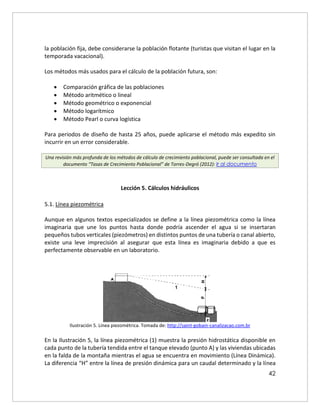 42
la población fija, debe considerarse la población flotante (turistas que visitan el lugar en la
temporada vacacional).
Los métodos más usados para el cálculo de la población futura, son:
 Comparación gráfica de las poblaciones
 Método aritmético o lineal
 Método geométrico o exponencial
 Método logarítmico
 Método Pearl o curva logística
Para periodos de diseño de hasta 25 años, puede aplicarse el método más expedito sin
incurrir en un error considerable.
Una revisión más profunda de los métodos de cálculo de crecimiento poblacional, puede ser consultada en el
documento “Tasas de Crecimiento Poblacional” de Torres-Degró (2012): Ir al documento
Lección 5. Cálculos hidráulicos
5.1. Línea piezométrica
Aunque en algunos textos especializados se define a la línea piezométrica como la línea
imaginaria que une los puntos hasta donde podría ascender el agua si se insertaran
pequeños tubos verticales (piezómetros) en distintos puntos de una tubería o canal abierto,
existe una leve imprecisión al asegurar que esta línea es imaginaria debido a que es
perfectamente observable en un laboratorio.
Ilustración 5. Línea piezométrica. Tomada de: http://saint-gobain-canalizacao.com.br
En la Ilustración 5, la línea piezométrica (1) muestra la presión hidrostática disponible en
cada punto de la tubería tendida entre el tanque elevado (punto A) y las viviendas ubicadas
en la falda de la montaña mientras el agua se encuentra en movimiento (Línea Dinámica).
La diferencia “H” entre la línea de presión dinámica para un caudal determinado y la línea
 