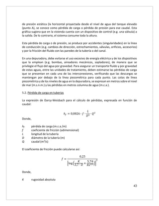 43
de presión estática (la horizontal proyectada desde el nivel de agua del tanque elevado
(punto A), se conoce como pérdida de carga o pérdida de presión para ese caudal. Esta
gráfica sugiera que en la vivienda cuenta con un dispositivo de control (e.g. una válvula) a
la salida. De lo contrario, el sistema consume toda la altura.
Esta pérdida de carga o de presión, se produce por accidentes (singularidades) en la línea
de conducción (e.g. cambios de dirección, estrechamientos, válvulas, orificios, accesorios)
y por la fricción del fluido con las paredes de la tubería o del canal.
En una depuradora, debe evitarse el uso excesivo de energía eléctrica y de los dispositivos
que la emplean (e.g. bombas, aireadores mecánicos, sopladores), de manera que se
privilegie el flujo del agua por gravedad. Para asegurar un transporte fluido y por gravedad
de estas aguas, entre las unidades de tratamiento, deben estimarse las pérdidas de carga
que se presentan en cada una de las interconexiones, verificando que las descargas se
mantengan por debajo de la línea piezométrica para cada punto. Las cotas de línea
piezométrica y de los niveles de agua en la depuradora, se expresan en metros sobre el nivel
de mar (m.s.n.m.) y las pérdidas en metros columna de agua (m.c.a.).
5.2. Pérdida de carga en tuberías
La expresión de Darcy-Weisbach para el cálculo de pérdidas, expresada en función de
caudal:
ℎ𝑓 = 0,0826 ∙ 𝑓 ∙
𝐿
𝐷5
∙ 𝑄2
Donde,
hf pérdida de carga (m.c.a./m)
f coeficiente de fricción (adimensional)
L longitud de la tubería
D diámetro de la tubería (m)
Q caudal (m3/s)
El coeficiente de fricción puede calcularse así:
𝑓 =
0,25
[log (
𝐾
3,7 ∙ 𝐷
+
5,74
𝑅𝑒0,9)]
2
Donde,
K rugosidad absoluta
 