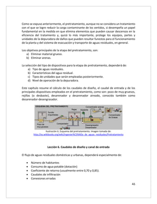 46
Como se expuso anteriormente, el pretratamiento, aunque no se considera un tratamiento
con el que se logre reducir la carga contaminante de los vertidos, si desempeña un papel
fundamental en la medida en que elimina elementos que pueden causar descensos en la
eficiencia del tratamiento y, quizá lo más importante, protege los equipos, partes y
unidades de la depuradora de daños que pueden resultar funestos para el funcionamiento
de la planta y del sistema de evacuación y transporte de aguas residuales, en general.
Los objetivos principales de la etapa del pretratamiento, son:
a) Eliminar material grueso.
b) Eliminar arenas.
La selección del tipo de dispositivos para la etapa de pretratamiento, dependerá de:
a) Tipo de aguas residuales.
b) Características del agua residual.
c) Tipos de unidades que serán empleadas posteriormente.
d) Nivel de operación de la depuradora.
Este capítulo resume el cálculo de los caudales de diseño, el caudal de entrada y de los
principales dispositivos empleados en el pretratamiento, como son: pozo de muy gruesos,
rejillas (o desbaste), desarenador y desarenador aireado, conocido también como
desarenador-desengrasador.
Ilustración 6. Esquema del pretratamiento. Imagen tomada de:
http://es.wikibooks.org/wiki/Ingenier%C3%ADa_de_aguas_residuales/Pretratamiento
Lección 6. Caudales de diseño y canal de entrada
El flujo de aguas residuales domésticas y urbanas, dependerá especialmente de:
 Número de habitantes
 Consumo de agua potable (dotación)
 Coeficiente de retorno (usualmente entre 0,70 y 0,85).
 Caudales de infiltración
 Conexiones erradas
 