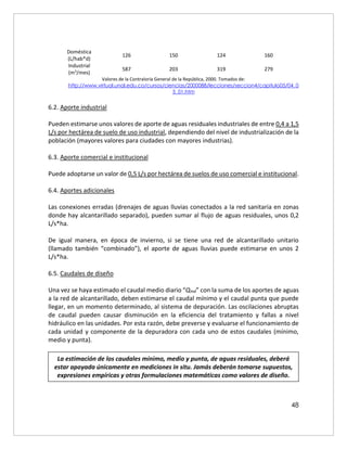 48
Doméstica
(L/hab*d)
126 150 124 160
Industrial
(m3
/mes)
587 203 319 279
Valores de la Contraloría General de la República, 2000. Tomados de:
http://www.virtual.unal.edu.co/cursos/ciencias/2000088/lecciones/seccion4/capitulo05/04_0
5_01.htm
6.2. Aporte industrial
Pueden estimarse unos valores de aporte de aguas residuales industriales de entre 0,4 a 1,5
L/s por hectárea de suelo de uso industrial, dependiendo del nivel de industrialización de la
población (mayores valores para ciudades con mayores industrias).
6.3. Aporte comercial e institucional
Puede adoptarse un valor de 0,5 L/s por hectárea de suelos de uso comercial e institucional.
6.4. Aportes adicionales
Las conexiones erradas (drenajes de aguas lluvias conectados a la red sanitaria en zonas
donde hay alcantarillado separado), pueden sumar al flujo de aguas residuales, unos 0,2
L/s*ha.
De igual manera, en época de invierno, si se tiene una red de alcantarillado unitario
(llamado también “combinado”), el aporte de aguas lluvias puede estimarse en unos 2
L/s*ha.
6.5. Caudales de diseño
Una vez se haya estimado el caudal medio diario “Qmd” con la suma de los aportes de aguas
a la red de alcantarillado, deben estimarse el caudal mínimo y el caudal punta que puede
llegar, en un momento determinado, al sistema de depuración. Las oscilaciones abruptas
de caudal pueden causar disminución en la eficiencia del tratamiento y fallas a nivel
hidráulico en las unidades. Por esta razón, debe preverse y evaluarse el funcionamiento de
cada unidad y componente de la depuradora con cada uno de estos caudales (mínimo,
medio y punta).
La estimación de los caudales mínimo, medio y punta, de aguas residuales, deberá
estar apoyada únicamente en mediciones in situ. Jamás deberán tomarse supuestos,
expresiones empíricas y otras formulaciones matemáticas como valores de diseño.
 