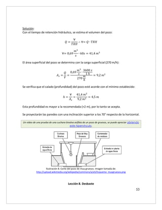 53
Solución:
Con el tiempo de retención hidráulico, se estima el volumen del pozo:
𝑄 =
∀
𝑇𝑅𝐻
∴ ∀= 𝑄 ∙ 𝑇𝑅𝐻
∀= 0,69
𝑚3
𝑠
∙ 60𝑠 = 41,4 𝑚3
El área superficial del pozo se determina con la carga superficial (270 m/h):
𝐴𝑠 =
𝑄
𝑉
=
0,69
𝑚3
𝑠 ∙
3600 𝑠
1 ℎ
270
𝑚
ℎ
= 9,2 𝑚2
Se verifica que el calado (profundidad) del pozo esté acorde con el mínimo establecido:
ℎ =
∀
𝐴𝑠
=
41,4 𝑚2
9,2 𝑚2
= 4,5 𝑚
Esta profundidad es mayor a la recomendada (>2 m), por lo tanto se acepta.
Se proyectarán las paredes con una inclinación superior a los 70° respecto de la horizontal.
Un video de una prueba de una cuchara bivalva anfibia de un pozo de gruesos, se puede apreciar abriendo
este hipervínculo.
Ilustración 8. Corte del pozo de muy gruesos. Imagen tomada de:
http://upload.wikimedia.org/wikipedia/commons/a/a5/Esquema_muygruesos.png
Lección 8. Desbaste
 