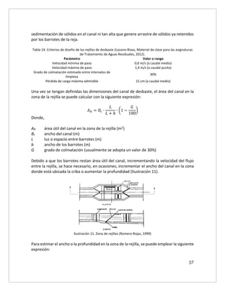 57
sedimentación de sólidos en el canal ni tan alta que genere arrastre de sólidos ya retenidos
por los barrotes de la reja.
Tabla 14. Criterios de diseño de las rejillas de desbaste (Lozano-Rivas, Material de clase para las asignaturas
de Tratamiento de Aguas Residuales, 2012).
Parámetro Valor o rango
Velocidad mínima de paso 0,6 m/s (a caudal medio)
Velocidad máxima de paso 1,4 m/s (a caudal punta)
Grado de colmatación estimado entre intervalos de
limpieza
30%
Pérdida de carga máxima admisible 15 cm (a caudal medio)
Una vez se tengan definidas las dimensiones del canal de desbaste, el área del canal en la
zona de la rejilla se puede calcular con la siguiente expresión:
𝐴𝑅 = 𝐵𝑐 ∙
𝐿
𝐿 + 𝑏
∙ (1 −
𝐺
100
)
Donde,
AR área útil del canal en la zona de la rejilla (m2)
Bc ancho del canal (m)
L luz o espacio entre barrotes (m)
b ancho de los barrotes (m)
G grado de colmatación (usualmente se adopta un valor de 30%)
Debido a que los barrotes restan área útil del canal, incrementando la velocidad del flujo
entre la rejilla, se hace necesario, en ocasiones, incrementar el ancho del canal en la zona
donde está ubicada la criba o aumentar la profundidad (Ilustración 11).
Ilustración 11. Zona de rejillas (Romero Rojas, 1999)
Para estimar el ancho o la profundidad en la zona de la rejilla, se puede emplear la siguiente
expresión:
 
