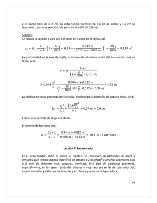 59
y un borde libre de 0,35 m). La criba tendrá barrotes de 0,6 cm de ancho y 1,2 cm de
separación; con una velocidad de paso en la rejilla de 0,8 m/s.
Solución:
Se calcula la sección o área útil del canal en la zona de la rejilla, así:
𝐴𝑅 = 𝐵𝑐 ∙
𝐿
𝐿 + 𝑏
∙ (1 −
𝐺
100
) = 0,34 𝑚 ∙
0,012 𝑚
0,012 𝑚 + 0,006 𝑚
∙ (1 −
30
100
) = 0,159 𝑚2
La profundidad en la zona de rejilla, manteniendo el mismo ancho del canal en la zona de
rejilla, será:
𝑃 = 𝑄 ∙
𝑏 + 𝐿
(1 −
𝐺
100
) ∙ 𝑉
𝑝 ∙ 𝐿 ∙ 𝐵𝑐
= 0,069
𝑚3
𝑠
∙
0,006 𝑚 + 0,012 𝑚
(1 −
30
100
) ∙ 0,8
𝑚
𝑠
∙ 0,012𝑚 ∙ 0,34 𝑚
= 0,54 𝑚
La pérdida de carga generada por la rejilla, empleando la expresión de Lozano-Rivas, será:
∆𝐻 =
𝑉
𝑝
2
9,1
=
(0,8
𝑚
𝑠
)
2
9,1
= 0,07 𝑚 = 7,0 𝑐𝑚
Esta es una pérdida de carga aceptable.
El número de barrotes será:
𝑁 =
𝐵𝑅 − 𝐿
𝑏 + 𝐿
=
0,34 𝑚 − 0,012 𝑚
0,006 𝑚 + 0,012 𝑚
= 18,2 ≅ 18 𝑏𝑎𝑟𝑟𝑜𝑡𝑒𝑠
Lección 9. Desarenador
En el desarenador, como lo indica su nombre, se remueven las partículas de arena y
similares, que tienen un peso específico de cercano a 2,65 g/cm3 y tamaños superiores a los
0,15 mm de diámetro (e.g. cáscaras, semillas). Este tipo de partículas presentes,
especialmente, en las aguas residuales urbanas y muy rara vez en las de tipo industrial,
causan abrasión y daños en las tuberías y en otros equipos de la depuradora.
 