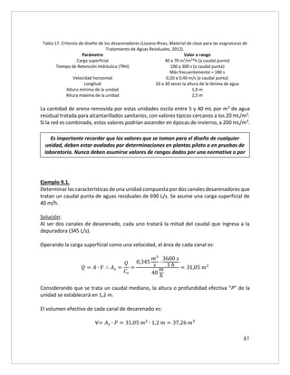 61
Tabla 17. Criterios de diseño de los desarenadores (Lozano-Rivas, Material de clase para las asignaturas de
Tratamiento de Aguas Residuales, 2012).
Parámetro Valor o rango
Carga superficial 40 a 70 m3
/m2
*h (a caudal punta)
Tiempo de Retención Hidráulica (TRH) 100 a 300 s (a caudal punta)
Más frecuentemente = 180 s
Velocidad horizontal 0,20 a 0,40 m/s (a caudal punta)
Longitud 10 a 30 veces la altura de la lámina de agua
Altura mínima de la unidad 1,0 m
Altura máxima de la unidad 2,5 m
La cantidad de arena removida por estas unidades oscila entre 5 y 40 mL por m3 de agua
residual tratada para alcantarillados sanitarios, con valores típicos cercanos a los 20 mL/m3.
Si la red es combinada, estos valores podrían ascender en épocas de invierno, a 200 mL/m3.
Ejemplo 9.1.
Determinar las características de una unidad compuesta por dos canales desarenadores que
tratan un caudal punta de aguas residuales de 690 L/s. Se asume una carga superficial de
40 m/h.
Solución:
Al ser dos canales de desarenado, cada uno tratará la mitad del caudal que ingresa a la
depuradora (345 L/s).
Operando la carga superficial como una velocidad, el área de cada canal es:
𝑄 = 𝐴 ∙ 𝑉 ∴ 𝐴𝑠 =
𝑄
𝐶𝑠
=
0,345
𝑚3
𝑠
∙
3600 𝑠
1 ℎ
40
𝑚
ℎ
= 31,05 𝑚2
Considerando que se trata un caudal mediano, la altura o profundidad efectiva “P” de la
unidad se establecerá en 1,2 m.
El volumen efectivo de cada canal de desarenado es:
∀= 𝐴𝑠 ∙ 𝑃 = 31,05 𝑚2
∙ 1,2 𝑚 = 37,26 𝑚3
Es importante recordar que los valores que se toman para el diseño de cualquier
unidad, deben estar avalados por determinaciones en plantas piloto o en pruebas de
laboratorio. Nunca deben asumirse valores de rangos dados por una normativa o por
la literatura sin el debido sustento. Para el caso del diseño de un desarenador, deben
efectuarse ensayos de sedimentabilidad en una columna de sedimentación.
 