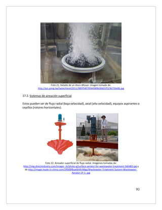 90
Foto 21. Detalle de un disco difusor. Imagen tomada de:
http://pic.pimg.tw/twtechtextil2011/985f54070544389b30601f5236733e0b.jpg
17.2. Sistemas de aireación superficial
Estos pueden ser de flujo radial (baja velocidad), axial (alta velocidad), equipos aspirantes o
cepillos (rotores horizontales).
Foto 22. Aireador superficial de flujo radial. Imágenes tomadas de:
http://img.directindustry.com/images_di/photo-g/surface-aerator-for-wastewater-treatment-560483.jpg y
de http://image.made-in-china.com/2f0j00lBsakbVKnMgp/Wastewater-Treatment-System-Wastewater-
Aerator-LY-1-.jpg
 