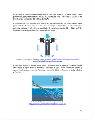 91
Los equipos de flujo radial usan velocidades de operación entre 20 a 100 rpm (revoluciones
por minuto), con potencias hasta de 150 kW. Pueden ser fijos o flotantes. La capacidad de
transferencia oscila entre 1,5 y 2,0 kg O2/kW*h.
Los equipos de flujo axial se usan mucho en lagunas aireadas, las cuales tienen bajas
profundidades. Estos equipos consumen menos energía que los radiales. Se encuentran con
potencias hasta de 93 kW y tienen capacidades de transferencia entre 0,7 y 1,4 kg O2/kW*h.
Generan una mejor mezcla en los tanques de aireación.
Ilustración 19. Aireador de flujo axial. Imagen tomada de: http://www.thewatertreatments.com/wp-
content/uploads/2009/10/surface-aerator.jpg
Los equipos aspirantes poseen un eje hueco con un motor en un extremo y una hélice en el
otro. El aire se aspira desde la atmósfera y se inyecta al agua. Tienen inclinación variable y
suelen instalarse sobre soportes flotantes. Su capacidad de transferencia va de 0,5 a 0,8 kg
O2/kW*h.
Ilustración 20. Equipo aspirante. Imagen tomada de:
http://www.isma.fr/images/aerateur/photo1_anglais.jpg
 