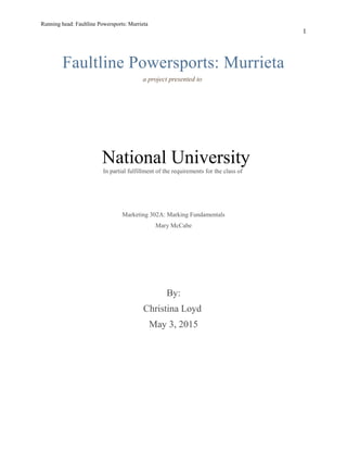 Running head: Faultline Powersports: Murrieta
1
Faultline Powersports: Murrieta
a project presented to
National University
In partial fulfillment of the requirements for the class of
Marketing 302A: Marking Fundamentals
Mary McCabe
By:
Christina Loyd
May 3, 2015
 