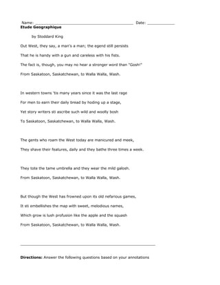 Name: ___________________________________________ Date: ____________
Etude Geographique

      by Stoddard King

Out West, they say, a man's a man; the egend still persists

That he is handy with a gun and careless with his fists.

The fact is, though, you may no hear a stronger word than "Gosh!"

From Saskatoon, Saskatchewan, to Walla Walla, Wash.




In western towns 'tis many years since it was the last rage

For men to earn their daily bread by hoding up a stage,

Yet story writers sti ascribe such wild and woolly bosh

To Saskatoon, Saskatchewan, to Walla Walla, Wash.




The gents who roam the West today are manicured and meek,

They shave their features, daily and they bathe three times a week.




They tote the tame umbrella and they wear the mild galosh.

From Saskatoon, Saskatchewan, to Walla Walla, Wash.




But though the West has frowned upon its old nefarious games,

It sti embellishes the map with sweet, melodious names,

Which grow is lush profusion like the apple and the squash

From Saskatoon, Saskatchewan, to Walla Walla, Wash.




___________________________________________________________


Directions: Answer the following questions based on your annotations
 