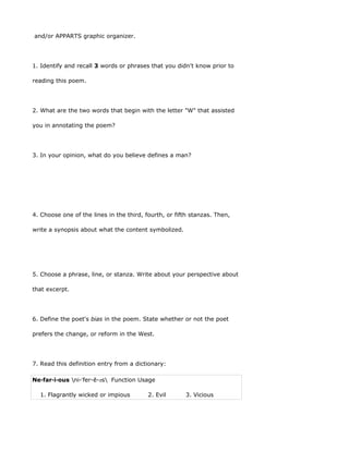 and/or APPARTS graphic organizer.




1. Identify and recall 3 words or phrases that you didn't know prior to

reading this poem.




2. What are the two words that begin with the letter "W" that assisted

you in annotating the poem?




3. In your opinion, what do you believe defines a man?




4. Choose one of the lines in the third, fourth, or fifth stanzas. Then,

write a synopsis about what the content symbolized.




5. Choose a phrase, line, or stanza. Write about your perspective about

that excerpt.




6. Define the poet's bias in the poem. State whether or not the poet

prefers the change, or reform in the West.




7. Read this definition entry from a dictionary:

Ne·far·i·ous ni-ˈfer-ē-əs Function Usage

  1. Flagrantly wicked or impious         2. Evil      3. Vicious
 