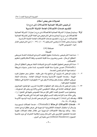 -2-
)950(‫العدد‬‫الر�سمية‬‫اجلريدة‬
‫أحكام‬�‫بع�ض‬‫على‬‫تعديالت‬
)‫(�ش.م.ع.م‬‫لالت�صاالت‬‫العمانية‬‫ال�شركة‬‫ترخي�ص‬
‫أ�سا�سية‬‫ل‬‫ا‬‫الثابتة‬‫العامة‬‫االت�صاالت‬‫خدمات‬‫لتقدمي‬
‫العمانية‬‫ال�شركة‬(‫عبارة‬)‫�ش.م.ع.م‬‫لالت�صاالت‬‫العمانية‬‫ال�شركة‬(‫بعبارة‬‫ي�ستبدل‬:‫أوال‬�
‫العمانية‬‫لل�شركة‬‫أوىل‬‫ل‬‫ا‬‫الفئة‬‫من‬‫الرتخي�ص‬‫ـي‬‫ف‬‫وردت‬‫أينما‬�)‫�ش.م.ع.ع‬‫لالت�صاالت‬
.‫أ�سا�سية‬‫ل‬‫ا‬‫الثابتة‬‫العامة‬‫االت�صاالت‬‫خدمات‬‫لتقدمي‬)‫�ش.م.ع.م‬(‫لالت�صاالت‬
‫امل�شار‬‫الرتخي�ص‬‫من‬)1-23(،)1-3(‫ال�شرطني‬‫ون�صي‬)5(‫املادة‬‫بن�ص‬‫ي�ستبدل‬:‫ثانيا‬
:‫آتية‬‫ل‬‫ا‬‫الن�صو�ص‬،‫إليه‬�
)5(‫مـــــادة‬
‫املـــــدة‬
‫ـ�ض‬‫ـ‬‫ـ‬‫ـ‬‫ي‬‫عر‬‫ـاذ‬‫ـ‬‫ـ‬‫ـ‬‫ف‬‫الن‬‫ـات‬‫ـ‬‫ـ‬‫ك‬‫ل�شب‬‫ـرددي‬‫ـ‬‫ت‬‫ال‬‫الطيف‬‫حقوق‬‫ـاء‬‫ـ‬‫ـ‬‫ن‬‫با�ستث‬،‫ـ�ص‬‫ـ‬‫ـ‬‫ي‬‫الرتخ‬‫ـذا‬‫ـ‬‫ه‬‫مدة‬-1
‫تنظيم‬ ‫قانون‬ ‫أحكام‬‫ل‬ ‫وفقا‬ ‫للتجديد‬ ‫قابلة‬ ‫�سنة‬ ‫وع�شرون‬ ‫خم�س‬ ، ‫الرحال‬ ‫النطاق‬
.‫االت�صاالت‬
‫الرحال‬‫النطاق‬‫عري�ض‬‫النفاذ‬‫ـات‬‫ـ‬‫ـ‬‫ك‬‫ل�شب‬‫الرتددي‬‫ـف‬‫ـ‬‫ـ‬‫ي‬‫الط‬‫حلقوق‬‫ـ�ص‬‫ـ‬‫ـ‬‫ي‬‫الرتخ‬‫مدة‬-2
‫�شريطة‬ ‫ـوات‬‫ـ‬‫ـ‬‫ن‬‫�س‬ ‫ـر‬‫ـ‬‫ـ‬‫ش‬�‫ع‬ ‫ـدة‬‫ـ‬‫ـ‬‫ـ‬‫مل‬ ‫ـد‬‫ـ‬‫ـ‬‫ي‬‫للتجد‬ ‫ـة‬‫ـ‬‫ـ‬‫ل‬‫قاب‬ ‫�سنة‬ ‫ـرة‬‫ـ‬‫ش‬�‫ع‬ ‫ـ�س‬‫ـ‬‫م‬‫خ‬ )Nomadic(
.‫اخلدمة‬‫لنف�س‬‫الدائم‬‫ا�ستخدامها‬
‫تقره‬ ‫معقول‬ ‫�سعر‬ ‫مقابل‬ ، ‫طلبه‬ ‫على‬ ‫بناء‬ ‫منتفع‬ ‫أي‬� ‫بتزويد‬ ‫له‬ ‫املرخ�ص‬ ‫يلتزم‬ : 1 - 3
‫النفاذ‬ ‫وخدمات‬ ، ‫العامة‬ ‫البيانات‬ ‫وخدمة‬ ‫أ�سا�سية‬‫ل‬‫ا‬ ‫ال�صوت‬ ‫بخدمة‬ ، ‫الهيئة‬
‫منطقة‬‫ـي‬‫ف‬‫كيلوبايت/الثانية‬512‫عن‬‫يقل‬‫ال‬‫بيانات‬‫نقل‬‫مبعدل‬،‫النطاق‬‫عري�ض‬
.‫اجلغرافية‬‫تغطيته‬
‫العمانيني‬ ‫املواطنني‬ ‫لتدريب‬ ‫الالزمة‬ ‫اخلطوات‬ ‫كل‬ ‫يتخذ‬ ‫أن‬�‫ب‬ ‫له‬ ‫املرخ�ص‬ ‫يلتزم‬ : 1 -23
، ‫امل�ستويات‬ ‫كل‬ ‫وعلى‬ ‫إداري‬‫ل‬‫وا‬ ‫الفني‬ ‫التنظيمي‬ ‫هيكله‬ ‫ـي‬‫ف‬ ‫املتاحة‬ ‫الوظائف‬ ‫ل�شغل‬
، ) ‫ز‬ ( ‫امللحق‬ ‫ـي‬‫ف‬ ‫عليها‬ ‫املن�صو�ص‬ ‫مرحلة‬ ‫لكل‬ ‫الكلي‬ ‫للعدد‬ ‫التعمني‬ ‫ن�سب‬ ‫وبتحقيق‬
.‫الهيئة‬‫تقدرها‬‫التي‬‫الغرامة‬‫عليه‬‫توقع‬‫الن�سب‬‫بتلك‬‫التزامه‬‫عدم‬‫حالة‬‫ـي‬‫ف‬‫و‬
‫ـة‬‫ـ‬‫ـ‬‫ـ‬‫ـ‬‫ـ‬‫ـ‬‫ـ‬‫ي‬‫آت‬‫ل‬‫ا‬‫ـود‬‫ـ‬‫ـ‬‫ـ‬‫ـ‬‫ـ‬‫ن‬‫الب‬‫ـه‬‫ـ‬‫ـ‬‫ي‬‫إل‬�‫ـار‬‫ـ‬‫ـ‬‫ـ‬‫ـ‬‫ـ‬‫ش‬�‫امل‬‫ـ�ص‬‫ـ‬‫ـ‬‫ـ‬‫ـ‬‫ـ‬‫ـ‬‫ي‬‫الرتخ‬‫ـن‬‫ـ‬‫ـ‬‫ـ‬‫ـ‬‫م‬‫ـات‬‫ـ‬‫ـ‬‫ـ‬‫ف‬‫تعري‬)1(‫ـادة‬‫ـ‬‫ـ‬‫ـ‬‫مل‬‫ا‬‫ـى‬‫ـ‬‫ـ‬‫ل‬‫إ‬�‫ـاف‬‫ـ‬‫ـ‬‫ض‬�‫ي‬:‫ثالثا‬
:35،34،33‫أرقام‬�‫ب‬
‫ببث‬ ‫ت�سمح‬ ‫ات�صاالت‬ ‫خدمة‬ : )Nomadic( ‫الرحالة‬ ‫االت�صاالت‬ ‫خدمات‬ - 33
‫حمدد‬ ‫ترددي‬ ‫نطاق‬ ‫عر�ض‬ ‫ـي‬‫ف‬ ‫الراديوية‬ ‫إلكرتونية‬‫ل‬‫ا‬ ‫النب�ضات‬ ‫ا�ستقبال‬ ‫أو‬� ‫إر�سال‬�‫و‬
‫خلوية‬ ‫ات�صاالت‬ ‫نظام‬ ‫خالل‬ ‫من‬ ‫الراديوية‬ ‫االت�صاالت‬ ‫بوا�سطة‬ ‫وذلك‬ ، ‫�سلفا‬
‫خا�صية‬ ‫دون‬ ‫أي‬� ‫التحرك‬ ‫إمكانية‬� ‫ودون‬ ‫الرتحال‬ ‫على‬ ‫القادرين‬ ‫املنتفعني‬ ‫خلدمة‬
.‫أخرى‬�‫إىل‬�‫خلية‬‫من‬)without Handover(‫التحول‬
 