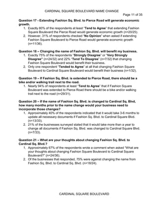 CARDINAL SQUARE BOULEVARD NAME CHANGE
Page 11 of 35
CARDINAL SQUARE BOULEVARD
Question 17 - Extending Fashion Sq. Blvd. to Pierce Road will generate economic
growth.
1. Exactly 80% of the respondents at least “Tend to Agree” that extending Fashion
Square Boulevard the Pierce Road would generate economic growth (n=20/25).
2. However, 31% of respondents checked “No Opinion” when asked if extending
Fashion Square Boulevard to Pierce Road would generate economic growth
(n=11/36).
Question 18 – Changing the name of Fashion Sq. Blvd. will benefit my business.
1. Exactly 75% of the respondents “Strongly Disagree” or “Very Strongly
Disagree” (n=24/32) and 22% “Tend To Disagree” (n=7/32) that changing
Fashion Square Boulevard would benefit their business.
2. Only one respondent “Tended to Agree” at all that changing Fashion Square
Boulevard to Cardinal Square Boulevard would benefit their business (n=1/32).
Question 19 – If Fashion Sq. Blvd. is extended to Pierce Road, there should be a
bike and/or walking trail next to the road.
1. Nearly 94% of respondents at least “Tend to Agree” that if Fashion Square
Boulevard was extended to Pierce Road there should be a bike and/or walking
trail next to the road (n=29/31).
Question 20 – If the name of Fashion Sq. Blvd. is changed to Cardinal Sq. Blvd,
how many months prior to the name change would your business need to
incorporate those changes?
1. Approximately 40% of the respondents indicated that it would take 3-6 months to
update all necessary documents if Fashion Sq. Blvd. to Cardinal Square Blvd.
(n=13/33).
2. 21% of the businesses surveyed stated that it would take more than a year to
change all documents if Fashion Sq. Blvd. was changed to Cardinal Square Blvd.
(n=7/33).
Question 21 – What are your thoughts about changing Fashion Sq. Blvd. to
Cardinal Sq. Blvd.?
1. Approximately 67% of the respondents wrote a comment when asked “What are
your thoughts about changing Fashion Square Boulevard to Cardinal Square
Boulevard?” (n=24/36).
2. Of the businesses that responded, 75% were against changing the name from
Fashion Sq. Blvd. to Cardinal Sq. Blvd. (n=18/24).
 