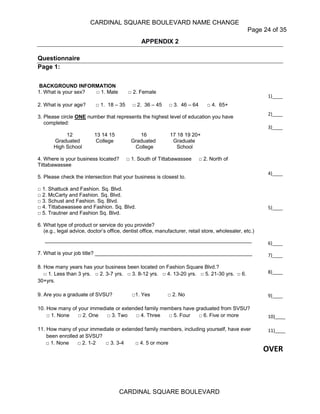 CARDINAL SQUARE BOULEVARD NAME CHANGE
Page 24 of 35
CARDINAL SQUARE BOULEVARD
APPENDIX 2
Questionnaire
Page 1:
BACKGROUND INFORMATION
1. What is your sex? □ 1. Male □ 2. Female
2. What is your age? □ 1. 18 – 35 □ 2. 36 – 45 □ 3. 46 – 64 □ 4. 65+
3. Please circle ONE number that represents the highest level of education you have
completed:
12 13 14 15 16 17 18 19 20+
Graduated College Graduated Graduate
High School College School
4. Where is your business located? □ 1. South of Tittabawassee □ 2. North of
Tittabawassee
5. Please check the intersection that your business is closest to.
□ 1. Shattuck and Fashion. Sq. Blvd.
□ 2. McCarty and Fashion. Sq. Blvd.
□ 3. Schust and Fashion. Sq. Blvd.
□ 4. Tittabawassee and Fashion. Sq. Blvd.
□ 5. Trautner and Fashion Sq. Blvd.
6. What type of product or service do you provide?
(e.g., legal advice, doctor’s office, dentist office, manufacturer, retail store, wholesaler, etc.)
_______________________________________________________________________
7. What is your job title? ______________________________________________________
8. How many years has your business been located on Fashion Square Blvd.?
□ 1. Less than 3 yrs. □ 2. 3-7 yrs. □ 3. 8-12 yrs. □ 4. 13-20 yrs. □ 5. 21-30 yrs. □ 6.
30+yrs.
9. Are you a graduate of SVSU? □1. Yes □ 2. No
10. How many of your immediate or extended family members have graduated from SVSU?
□ 1. None □ 2. One □ 3. Two □ 4. Three □ 5. Four □ 6. Five or more
11. How many of your immediate or extended family members, including yourself, have ever
been enrolled at SVSU?
□ 1. None □ 2. 1-2 □ 3. 3-4 □ 4. 5 or more
___________
1)____
2)____
3)____
4)____
5)____
6)____
7)____
8)____
9)____
10)____
11)____
OVER
 
