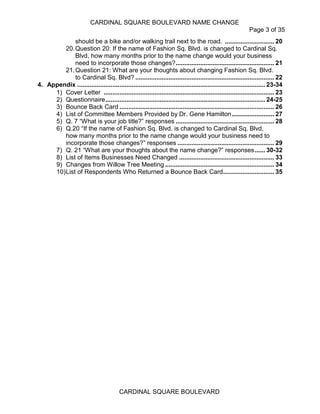 CARDINAL SQUARE BOULEVARD NAME CHANGE
Page 3 of 35
CARDINAL SQUARE BOULEVARD
should be a bike and/or walking trail next to the road. ............................ 20
20.Question 20: If the name of Fashion Sq. Blvd. is changed to Cardinal Sq.
Blvd, how many months prior to the name change would your business
need to incorporate those changes?........................................................ 21
21.Question 21: What are your thoughts about changing Fashion Sq. Blvd.
to Cardinal Sq. Blvd? ............................................................................... 22
4. Appendix ........................................................................................................... 23-34
1) Cover Letter ................................................................................................. 23
2) Questionnaire........................................................................................... 24-25
3) Bounce Back Card ........................................................................................ 26
4) List of Committee Members Provided by Dr. Gene Hamilton........................ 27
5) Q. 7 “What is your job title?” responses ........................................................ 28
6) Q.20 “If the name of Fashion Sq. Blvd. is changed to Cardinal Sq. Blvd,
how many months prior to the name change would your business need to
incorporate those changes?” responses ....................................................... 29
7) Q. 21 “What are your thoughts about the name change?” responses...... 30-32
8) List of Items Businesses Need Changed ...................................................... 33
9) Changes from Willow Tree Meeting .............................................................. 34
10)List of Respondents Who Returned a Bounce Back Card............................. 35
 