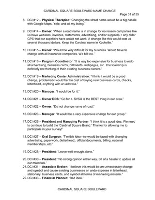 CARDINAL SQUARE BOULEVARD NAME CHANGE
Page 31 of 35
CARDINAL SQUARE BOULEVARD
8. DCI #12 – Physical Therapist: “Changing the street name would be a big hassle
with Google Maps, Yelp, and all my listing.”
9. DCI #14 – Owner: “When a road name is in change for no reason companies like
us have websites, invoices, statements, advertising, and/or suppliers + any older
GPS that our suppliers have would not work. A change like this would cost us
several thousand dollars. Keep the Cardinal name in Kochville.”
10.DCI #15 – Owner: “Would be very difficult for my business. Would have to
change with all insurance companies. We bill too.”
11.DCI #18 – Program Coordinator: “It is way too expensive for business to redo
all advertising, business cards, billboards, webpages, etc. The township is
definitely not thinking of their existing business owners.”
12.DCI #19 – Marketing Center Administration: “I think it would be a good
change, problematic would be the cost of buying new business cards, checks,
letterhead, anything with an address.”
13.DCI #20 – Manager: “I would be for it.”
14.DCI #21 – Owner DDS: “Go for it. SVSU is the BEST thing in our area.”
15.DCI #22 – Owner: “Do not change name of road.”
16.DCI #23 – Manager: “It would be a very expensive change for our group.”
17.DCI #26 – President and Managing Partner: “I think it is a good idea. We need
to continue to build the ‘Cardinal Square Brand.’ Thanks for allowing me to
participate in your survey!”
18.DCI #27 – Oral Surgeon: “Terrible idea- we would be faced with changing
advertising, paperwork, (letterhead), official documents, billing, national
memberships, etc.”
19.DCI #28 – President: “Leave well enough alone.”
20.DCI #30 – President: “No strong opinion either way. Bit of a hassle to update all
our materials.”
21.DCI #31 – Associate Broker: “I believe this would be an unnecessary change
and symbol and cause existing businesses an undo expense in letterhead,
stationary, business cards, and symbol all forms of marketing material.”
22.DCI #33 – Financial Planner: “Bad idea.”
 