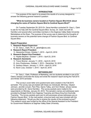 CARDINAL SQUARE BOULEVARD NAME CHANGE
Page 4 of 35
CARDINAL SQUARE BOULEVARD
INTRODUCTION
The purpose of this report is to present the results of a survey designed to
answer the following general research question:
“What do business owners located on Fashion Square Blvd think about
changing the name of Fashion Square Blvd to Cardinal Square Blvd?”
On Tuesday September 29, 2015 Dr. Gene Hamilton contacted Dr. Gary L. Clark
to ask for his help with the Cardinal Square Blvd. Survey. Dr. Clark met with Dr.
Hamilton and several other committee members in the Saginaw Valley State University
Marketplace at the Doan. The purpose of the survey was to determine the thoughts of
business owners on the potential name change of Fashion Square Blvd. to Cardinal
Square Blvd.
Report Preparation
1. Research Report Supervisor
1) Dr. Gary L. Clark, Ph. D., glclark@svsu.edu
2. Research Report President
1) Alexandra Chrzan, October 1, 2015 – April 23, 2016
3. Research Report Vice President
1) Haylee Beythan, October 1, 2015 – April 23, 2016
4. Research Assistants
1) Trevor Bremer, January 11, 2016 – April 23, 2016
2) Amy Charboneau, October 1, 2015 – December 18, 2015
3) Zackary Gibson, January 11, 2016 – April 23, 2016
4) Kevin Loss, October 1, 2015 – April 23, 2016
METHODOLOGY
Dr. Gary L. Clark, Professor of Marketing, and six students enrolled in one of Dr.
Clark’s classes conducted the study and wrote the research report during the Fall 2015
and Winter 2016 semester.
The survey’s cover letter and questionnaire were created in the Fall 2015
semester. The survey was pre-tested with these six individuals: Bill Gray, Clayton
Johnson, Jennifer Lincoln, Pam Pike, Glynis Talley, and Vern Weber, whose names
were provided by Dr. Gene Hamilton. The survey packets were mailed to the
respondents on Monday, January 25, 2016. The sample’s names and addresses were
provided by Bridgett Smith from Saginaw Township and Steve King from Kochville
Township. The survey packets were sent to all businesses whose addresses are on
Fashion Square Blvd. In the mail packet, a bounce back card was included with the
following statement: “Would you like to receive the results of the enclosed survey?”
This research study was funded by the office of the Special Assistant to the President
for Government Relations at Saginaw Valley State University.
 