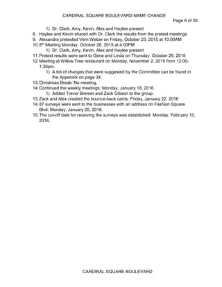 CARDINAL SQUARE BOULEVARD NAME CHANGE
Page 6 of 35
CARDINAL SQUARE BOULEVARD
1) Dr. Clark, Amy, Kevin, Alex and Haylee present
8. Haylee and Kevin shared with Dr. Clark the results from the pretest meetings
9. Alexandra pretested Vern Weber on Friday, October 23, 2015 at 10:00AM
10.8th Meeting Monday, October 26, 2015 at 4:00PM
1) Dr. Clark, Amy, Kevin, Alex and Haylee present
11.Pretest results were sent to Gene and Linda on Thursday, October 29, 2015
12.Meeting at Willow Tree restaurant on Monday, November 2, 2015 from 12:00-
1:30pm.
1) A list of changes that were suggested by the Committee can be found in
the Appendix on page 34.
13.Christmas Break: No meeting.
14.Continued the weekly meetings: Monday, January 18, 2016
1) Added Trevor Bremer and Zack Gibson to the group.
13.Zack and Alex created the bounce-back cards: Friday, January 22, 2016
14.87 surveys were sent to the businesses with an address on Fashion Square
Blvd: Monday, January 25, 2016.
15.The cut-off date for receiving the surveys was established: Monday, February 10,
2016.
 