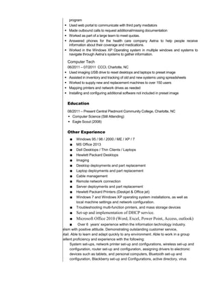 program
 Used web portal to communicate with third party mediators
 Made outbound calls to request additional/missing documentation
 Worked as part of a large team to meet quotas.
 Answered phones for the health care company Aetna to help people receive
information about their coverage and medications.
 Worked in the Windows XP Operating system in multiple windows and systems to
navigate through Aetna’s systems to gather information.
Computer Tech
06/2011 – 07/2011 CCCI, Charlotte, NC
 Used imaging USB drive to reset desktops and laptops to preset image
 Assisted in inventory and tracking of old and new systems using spreadsheets
 Worked to supply new and replacement machines to over 150 users
 Mapping printers and network drives as needed
 Installing and configuring additional software not included in preset image
Education
08/2011 – Present Central Piedmont Community College, Charlotte, NC
 Computer Science (Still Attending)
 Eagle Scout (2008)
Other Experience
■ Windows 95 / 98 / 2000 / ME / XP / 7
■ MS Office 2013
■ Dell Desktops / Thin Clients / Laptops
■ Hewlett Packard Desktops
■ Imaging
■ Desktop deployments and part replacement
■ Laptop deployments and part replacement
■ Cable management
■ Remote network connection
■ Server deployments and part replacement
■ Hewlett Packard Printers (Deskjet & Office jet)
■ Windows 7 and Windows XP operating system installations, as well as
local machine settings and network configuration.
■ Troubleshooting multi-function printers, and mass storage devices
■ Set-up and implementation of DHCP service.
■ Microsoft Office 2010 (Word, Excel, Power Point, Access, outlook)
■ Over 6 years’ experience within the information technology industry.
Bringing a high level of professionalism with positive attitude. Demonstrating outstanding customer service,
communication, and attention to detail. Able to learn and adapt quickly to any environment. Able to work in a group
environment or independently. Excellent proficiency and experience with the following:
System set-ups, network printer set-up and configurations, wireless set-up and
configuration, router set-up and configuration, assigning drivers to electronic
devices such as tablets, and personal computers, Bluetooth set-up and
configuration, Blackberry set-up and Configurations, active directory, virus
 