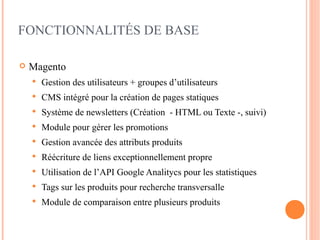 FONCTIONNALITÉS DE BASE

   Magento
       Gestion des utilisateurs + groupes d’utilisateurs
       CMS intégré pour la création de pages statiques
       Système de newsletters (Création - HTML ou Texte -, suivi)
       Module pour gérer les promotions
       Gestion avancée des attributs produits
       Réécriture de liens exceptionnellement propre
       Utilisation de l’API Google Analitycs pour les statistiques
       Tags sur les produits pour recherche transversalle
       Module de comparaison entre plusieurs produits
 