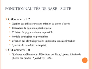 FONCTIONNALITÉS DE BASE - SUITE

   OSCommerce 2.2
       Gestion des utilisateurs sans création de droits d’accès
       Réécriture de lien non opérationnelle
       Création de pages statiques impossible.
       Module pour gérer les promotions
       Création des attributs produits impossible sans contribution
       Système de newsletters simpliste
   OSCommerce 3.0
       Quelques améliorations : Réécriture des liens, Upload illimité de
        photos par produit, Ajout d’effets JS...
 