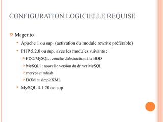 CONFIGURATION LOGICIELLE REQUISE

   Magento
       Apache 1 ou sup. (activation du module rewrite préférable)‫‏‬
       PHP 5.2.0 ou sup. avec les modules suivants :
           PDO/MySQL : couche d'abstraction à la BDD
           MySQLi : nouvelle version du driver MySQL
           mcrypt et mhash
           DOM et simpleXML
       MySQL 4.1.20 ou sup.
 