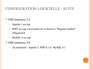 CONFIGURATION LOGICIELLE - SUITE

   OSCommerce 2.2
       Apache 1 ou sup.
       PHP3 ou sup. (Activation de la directive ”Register Global”
        obligatoire)‫‏‬
       MySQL 4 ou sup.
   OSCommerce 3.0
       Au minimum : Apache 1, PHP 4.1 et MySQL 4.1
 