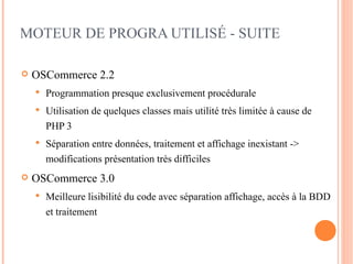 MOTEUR DE PROGRA UTILISÉ - SUITE

   OSCommerce 2.2
       Programmation presque exclusivement procédurale
       Utilisation de quelques classes mais utilité très limitée à cause de
        PHP 3
       Séparation entre données, traitement et affichage inexistant ->
        modifications présentation très difficiles
   OSCommerce 3.0
       Meilleure lisibilité du code avec séparation affichage, accès à la BDD
        et traitement
 