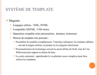 SYSTÈME DE TEMPLATE

   Magento
       Langages utilisés : XML, HTML
       Compatible XHTML / CSS stricte
       Séparation complète entre présentation, données, traitement
       Moteur de template très puissant :
           Possibilité de modifier complétement l’interface utilisateur, les modules affichés
            ... suivant la langue utilisée, le produit ou la catégorie sélectionné
           Personnalisation de la boutique suivant la saison (Fêtes de Noël, Jour de l’an,
            Halloween) par rapport au thème de base
           La seule contrainte : appréhender le vocabulaire assez complexe pour bien
            utiliser les templates.
 