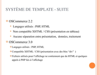 SYSTÈME DE TEMPLATE - SUITE

   OSCommerce 2.2
       Langages utilisés : PHP, HTML
       Non compatible XHTML / CSS (présentation en tableau)
       Aucune séparation entre présentation, données, traitement
   OSCommerce 3.0
     Langages   utilisés : PHP, HTML
     Compatible    XHTML / CSS (présentation avec des bloc “div” )
     Fichiers   utilisés pour l’affichage ne contiennent que du HTML et quelques
        appels à PHP liés à l’affichage
 