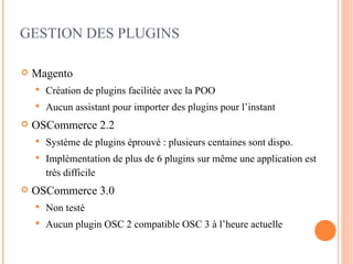 GESTION DES PLUGINS

   Magento
       Création de plugins facilitée avec la POO
       Aucun assistant pour importer des plugins pour l’instant
   OSCommerce 2.2
       Système de plugins éprouvé : plusieurs centaines sont dispo.
       Implémentation de plus de 6 plugins sur même une application est
        très difficile
   OSCommerce 3.0
       Non testé
       Aucun plugin OSC 2 compatible OSC 3 à l’heure actuelle
 