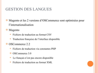 GESTION DES LANGUES

   Magento et les 2 versions d’OSCommerce sont optimisées pour
    l’internationalisation
   Magento
       Fichiers de traduction au format CSV
       Traduction française de l’interface disponible
   OSCommerce 2.2
       Fichiers de traduction via constantes PHP
       OSCommerce 3.0
       Le français n’est pas encore disponible
       Fichiers de traduction au format XML
 