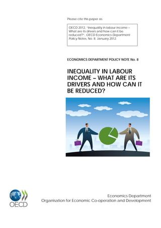 Please cite this paper as:
OECD 2012, “Inequality in labour income –
What are its drivers and how can it be
reduced?”, OECD Economics Department
Policy Notes, No. 8. January 2012.
Economics Department
Organisation for Economic Co-operation and Development
ECONOMICS DEPARTMENT POLICY NOTE No. 8
INEQUALITY IN LABOUR
INCOME – WHAT ARE ITS
DRIVERS AND HOW CAN IT
BE REDUCED?
 