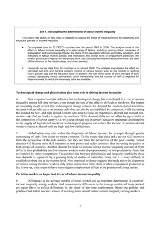 3
Box 1. Investigating the determinants of labour income inequality
This policy note draws on two types of datasets to assess the effect of macroeconomic developments and
structural policies on income inequality:
• Country-level data for 22 OECD countries over the period 1981 to 2008. The analysis looks at the
effect on labour income inequality of a wide range of factors, including, among others, measures of
globalisation and technological change, the share of the population with post-secondary education, and
indicators of labour market policies and institutions (the overall level of employment protection, the
level of protection of regular and temporary work, the unemployment benefit replacement rate, the ratio
of the minimum to the median wage, and union density).
• Household survey data from 32 countries in or around 2008. The analysis investigates the effect on
individual part-time and full-time workers’ income of various factors such as the number of working
hours, gender, age and the education level. In addition, the role of the sector of work, the type of work
contract (temporary versus permanent), union membership and the country of birth is explored for
those countries for which the necessary data are available.
Technological change and globalisation play some role in driving income inequality
4. New empirical analysis indicates that technological change has contributed to a rise in income
inequality among full-time workers, even though the size of the effect is difficult to pin down. The impact
on inequality might reflect that technological change reduces the demand for medium-skilled (medium-
income) workers who carry out routine tasks that can also be accomplished by computers, while increasing
the demand for low- and high-skilled workers who tend to focus on respectively abstract and manual non-
routine tasks that are harder to replace by machines. If the demand shifts are not offset by equal shifts in
the composition of labour supply (e.g. by a large enough rise in tertiary education attainment and therefore
in the supply of high-skilled workers), technological progress can reduce the income of medium-skilled
workers relative to that of both the high- and low-skilled ones.
5. Globalisation may also widen the dispersion of labour income, for example through greater
outsourcing of tasks from richer to poorer countries. To the extent that these tasks are not skill intensive
from the perspective of the rich country, but they are from the perspective of the poor country, labour
demand will become more skill intensive in both poorer and richer countries, thus increasing inequality in
both groups of countries. Another channel for trade to increase labour income inequality operates if firms
differ in their profitability and low-income workers work disproportionately in low-productivity firms that
are battered by import competition. The positive link between globalisation and inequality implied by these
two channels is supported by a growing body of studies of individual firms, but it is more difficult to
establish a robust link at the country level. New empirical evidence suggests that trade raises the dispersion
of income among full-time workers only when unions have little clout or when employment protection is
lax. However, trade seems to have more negative employment effects in the presence of strong unions.
Part-time work is an important driver of labour income inequality
6. Differences in the average number of hours worked are an important determinant of countries’
income inequality among workers. And cross-country differences in the average number of hours worked
are again likely to reflect differences in the share of part-time employment. Removing policies and
practices that distort workers’ choice of working hours should reduce income inequality among workers.
 