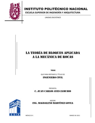 INSTITUTO POLITÉCNICO NACIONAL
ESCUELA SUPERIOR DE INGENIERÍA Y ARQUITECTURA
UNIDAD ZACATENCO
LA TEORÍA DE BLOQUES APLICADA
A LA MECÁNICA DE ROCAS
TESIS
QUE PARA OBTENER EL TÍTULO DE
INGENIERO CIVIL
PRESENTA:
C. JUAN CARLOS AYES ZAMUDIO
ASESOR:
ING. MAGDALENO MARTÍNEZ GOVEA
MÉXICO D.F. MARZO DE 2011
 