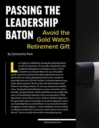 SECURITY
NATION
SEPT/ OCT
2016
22
PASSING THE
LEADERSHIP
BATON Avoid the
Gold Watch
Retirement Gift
By Samantha Park
L
et’s begin by establishing “passing the leadership baton”
as a bit of a misnomer, it’s more like a bomb that could
completely disintegrate everything you have worked
so hard for over the past thirty-five years if handled
poorly. You know, the kind of crudely made bomb you see in
movies that use a fancy gold-plated watch as the countdown
timer that turns out to be the ‘bombers’ retirement present (1994
classic Speed, anyone?). But hey, this is the alarm business and
if there is one thing we know, it’s our way around some colorful
wires. Passing the leadership baton is a term commonly used to
describe a pivotal moment, which you’ll find out can actually take
years, of transitioning a business to the next generation. While
‘generation’ can be literal, as in S.C. Johnson and their impressive
five-generation span of ownership, it can also be figurative such as
new leadership from an outside buyer or succession that involves
a longtime, trusted employee. If you’re thinking, “I’m not retiring
or selling for another five to ten years, I don’t need to worry about
this yet,” you are exactly who needs to start preparing now.
CONTINUED ON P. 24 →
 