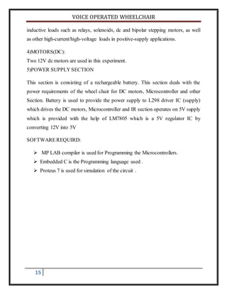 VOICE OPERATED WHEELCHAIR
15
inductive loads such as relays, solenoids, dc and bipolar stepping motors, as well
as other high-current/high-voltage loads in positive-supply applications.
4)MOTORS(DC):
Two 12V dc motors are used in this experiment.
5)POWER SUPPLY SECTION
This section is consisting of a rechargeable battery. This section deals with the
power requirements of the wheel chair for DC motors, Microcontroller and other
Section. Battery is used to provide the power supply to L298 driver IC (supply)
which drives the DC motors, Microcontroller and IR section operates on 5V supply
which is provided with the help of LM7805 which is a 5V regulator IC by
converting 12V into 5V
SOFTWAREREQUIRD:
 MP LAB compiler is used for Programming the Microcontrollers.
 Embedded C is the Programming language used .
 Proteus 7 is used for simulation of the circuit .
 