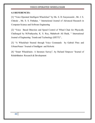 VOICE OPERATED WHEELCHAIR
40
4.1 REFERENCES:
[1] “Voice Operated Intelligent Wheelchair” by Ms. S. D. Suryawanshi , Mr. J. S.
Chitode , Ms. S. S. Pethakar, “ International Journal of Advanced Research in
Computer Science and Software Engineering
[2] “Voice Based Direction and Speed Control of Wheel Chair for Physically
Challenged by M.Prathyusha, K. S. Roy, Mahaboob Ali Shaik, “ International
Journal of Engineering Trends and Technology (IJETT)” ,
[3] “A Wheelchair Steered through Voice Commands by Gabriel Pires and
UrbanoNunes “Journal of Intelligent and Robotic
[4] “Smart Wheelchairs: A literature Survey”, by Richard Simpson “Journal of
Rehabilitation Research & Development
 