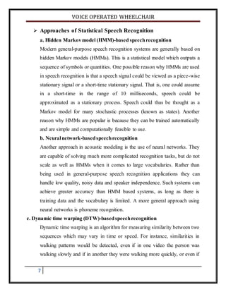 VOICE OPERATED WHEELCHAIR
7
 Approaches of Statistical Speech Recognition
a. Hidden Markovmodel (HMM)-based speechrecognition
Modern general-purpose speech recognition systems are generally based on
hidden Markov models (HMMs). This is a statistical model which outputs a
sequence of symbols or quantities. One possible reason why HMMs are used
in speech recognition is that a speech signal could be viewed as a piece-wise
stationary signal or a short-time stationary signal. That is, one could assume
in a short-time in the range of 10 milliseconds, speech could be
approximated as a stationary process. Speech could thus be thought as a
Markov model for many stochastic processes (known as states). Another
reason why HMMs are popular is because they can be trained automatically
and are simple and computationally feasible to use.
b. Neuralnetwork-basedspeechrecognition
Another approach in acoustic modeling is the use of neural networks. They
are capable of solving much more complicated recognition tasks, but do not
scale as well as HMMs when it comes to large vocabularies. Rather than
being used in general-purpose speech recognition applications they can
handle low quality, noisy data and speaker independence. Such systems can
achieve greater accuracy than HMM based systems, as long as there is
training data and the vocabulary is limited. A more general approach using
neural networks is phoneme recognition.
c. Dynamic time warping (DTW)-basedspeechrecognition
Dynamic time warping is an algorithm for measuring similarity between two
sequences which may vary in time or speed. For instance, similarities in
walking patterns would be detected, even if in one video the person was
walking slowly and if in another they were walking more quickly, or even if
 