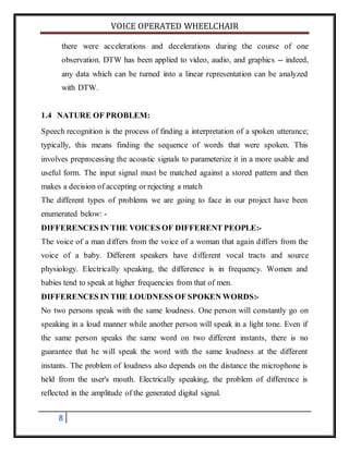 VOICE OPERATED WHEELCHAIR
8
there were accelerations and decelerations during the course of one
observation. DTW has been applied to video, audio, and graphics -- indeed,
any data which can be turned into a linear representation can be analyzed
with DTW.
1.4 NATURE OF PROBLEM:
Speech recognition is the process of finding a interpretation of a spoken utterance;
typically, this means finding the sequence of words that were spoken. This
involves preprocessing the acoustic signals to parameterize it in a more usable and
useful form. The input signal must be matched against a stored pattern and then
makes a decision of accepting or rejecting a match
The different types of problems we are going to face in our project have been
enumerated below: -
DIFFERENCES IN THE VOICES OF DIFFERENT PEOPLE:-
The voice of a man differs from the voice of a woman that again differs from the
voice of a baby. Different speakers have different vocal tracts and source
physiology. Electrically speaking, the difference is in frequency. Women and
babies tend to speak at higher frequencies from that of men.
DIFFERENCES IN THE LOUDNESS OF SPOKEN WORDS:-
No two persons speak with the same loudness. One person will constantly go on
speaking in a loud manner while another person will speak in a light tone. Even if
the same person speaks the same word on two different instants, there is no
guarantee that he will speak the word with the same loudness at the different
instants. The problem of loudness also depends on the distance the microphone is
held from the user's mouth. Electrically speaking, the problem of difference is
reflected in the amplitude of the generated digital signal.
 