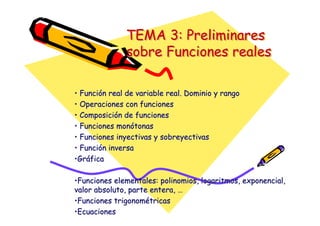 TEMA 3: Preliminares
sobre Funciones reales
TEMA 3: Preliminares
TEMA 3: Preliminares
sobre Funciones reales
sobre Funciones reales
•
• Función real de variable real. Dominio y rango
Función real de variable real. Dominio y rango
•
• Operaciones con funciones
Operaciones con funciones
•
• Composición de funciones
Composición de funciones
•
• Funciones monótonas
Funciones monótonas
•
• Funciones
Funciones inyectivas
inyectivas y
y sobreyectivas
sobreyectivas
•
• Función inversa
Función inversa
•
•Gráfica
Gráfica
•
•Funciones elementales: polinomios, logaritmos, exponencial,
Funciones elementales: polinomios, logaritmos, exponencial,
valor absoluto, parte entera, …
valor absoluto, parte entera, …
•
•Funciones trigonométricas
Funciones trigonométricas
•
•Ecuaciones
Ecuaciones
 