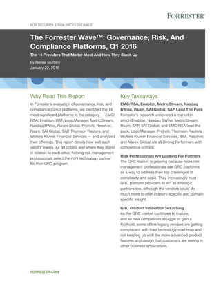 The Forrester Wave™: Governance, Risk, And
Compliance Platforms, Q1 2016
The 14 Providers That Matter Most And How They Stack Up
by Renee Murphy
January 22, 2016
For Security & Risk Professionals
forrester.com
Key Takeaways
EMC/RSA, Enablon, MetricStream, Nasdaq
BWise, Rsam, SAI Global, SAP Lead The Pack
Forrester’s research uncovered a market in
which Enablon, Nasdaq BWise, MetricStream,
Rsam, SAP, SAI Global, and EMC/RSA lead the
pack. LogicManager, Protiviti, Thomson Reuters,
Wolters Kluwer Financial Services, IBM, Resolver,
and Navex Global are all Strong Performers with
competitive options.
Risk Professionals Are Looking For Partners
The GRC market is growing because more risk
management professionals see GRC platforms
as a way to address their top challenges of
complexity and scale. They increasingly trust
GRC platform providers to act as strategic
partners too, although the vendors could do
much more to offer industry-specific and domain-
specific insight.
GRC Product Innovation Is Lacking
As the GRC market continues to mature,
and as new competitors struggle to gain a
foothold, some of the legacy vendors are getting
complacent with their technology road map and
not keeping up with the more advanced product
features and design that customers are seeing in
other business applications.
Why Read This Report
In Forrester’s evaluation of governance, risk, and
compliance (GRC) platforms, we identified the 14
most significant platforms in the category — EMC/
RSA, Enablon, IBM, LogicManager, MetricStream,
Nasdaq BWise, Navex Global, Protiviti, Resolver,
Rsam, SAI Global, SAP, Thomson Reuters, and
Wolters Kluwer Financial Services — and analyzed
their offerings. This report details how well each
vendor meets our 30 criteria and where they stand
in relation to each other, helping risk management
professionals select the right technology partner
for their GRC program.
 