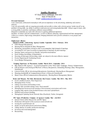 Annika Ramirez
9/7 Dock Street, Edinburgh, EH6 6HU
Mob: 07746238130
Email: annikaramirez@yahoo.co.uk
Personal Statement
I am a motivated, enthusiastic teamplayer with proven experience in the advertising, marketing and creative
industry.
I am very personable, with an outgoing personality and am able to relate with a diverse group. I pride myself in my
problem solving skills, my ability to perform under pressure and strong leadership skills. Always eager to learn, with
a strong ability to prioritise and balance different responsibilities.
Prepared to undertake any tasks with relevance to gaining additional experience.
Excellent in written and oral communication, as well as efficient planning, organisational and time management.
I thrive in a creative, high energy atmosphere, bringing dedication and a positive attitude to every project and
interaction.
Employment History
Adam&EveDDB, (Advertising Agency) London September 2014 – February 2016
 FOH Manager/Receptionist
 Meeting Room Schedule & Diary Management
 Prioritising and problem solving in order to accommodate high demand of meetings
 Assisting PA’s & Team Assistants in organisation of meetings & pitch meetings
 Greeting clients and guests in a friendly and professionalmanner
 Good working knowledge of departments
 Ensuring all messages and incoming emails are relayed in the most effective manner
 Events Organising & Fundraising Events
 Event Budget Management
Temping Experience & Placements, London March 2014 – September 2014
 Blue Rubicon (PR Agency) – Assisted in promotion of the ‘Flora Gold’ Campaign, Finance Administration
 CHI & Partners (Advertising & PR)-Front of House, Receptionist, Scheduling Meetings, Diary Management,
Switchboard
 Cohn & Wolfe ( PR & Advertising))-Receptionist, Switchboard, Meeting Room Management
 Manning Gottlieb(PR & Communications)-Front of House & Switchboard
 Brand Union (PR & Communications)-Receptionist, Meeting Room Management, Barista
Drake and Morgan, The Folly (Restaurant, Bar,Venue): London Mar 2011 – May 2013
 Events and Reservations, Floor Supervisor
 Managing Venue Events
 Taking reservations and booking events
 Liaising with customers during venue ‘show arounds’
 Managing four hostesses in the running of the restaurant,reservations and events
 Logging daily reports of pre-booked business onto excel spreadsheets
 Database and contacts handling
 Managing & Updating Social Network Sites (Facebook, Twitter, Instagram)
INC Space (Production Company & Agency): London Mar - Jul 2012
 General Intern within Dancers Inc and INC Space
 Production with launch of the eyeencee social network site
 Testing the social Network site
 Studio set-up for photoshoots and in house filming
 Taking minutes in weekly production meetings
 Inventory and stockmanagement
 Researching
 