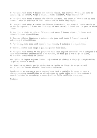 2) Fale para você mesmo 4 frases com conteúdo visual. Por exemplo: “Vejo a luz como br
ilha na capa do livro”, “Vejo a estante à minha direita”, “Vejo meus braços”.
3) Fale para você mesmo 4 frases com conteúdo auditivo. Por exemplo: “Ouço o som do vent
ilador”, “Ouço os barulhos na rua”, “Ouço o som de minha respiração”.
4) Fale para você mesmo 4 frases com conteúdo Cinestético. Por exemplo: “Posso sentir me
us pés nos sapatos”, “ Posso sentir o calor de meus dedos”, “ Posso sentir o peso de minha
roupa”.
5) Sem tirar a visão do objeto, fale para você mesmo 3 frases visuais, 3 frases audi
tivas e 3 frases cinestéticas.
6) Continue olhando fixamente o objeto e fale para você mesmo 2 frases visuais, 2
auditivas e 2 cinestéticas.
7) Por último, fale para você mesmo 1 frase visual, 1 auditiva e 1 cinestética.
8) Comece a sentir qual braço e qual mão parece mais leve.

9) Fale para você mesmo: “A mão que parece mais leve seguirá parecendo leve e começará a fl
tuar com movimentos inconscientes e automáticos, de modo que à medida que se eleve,
me afundarei comodamente em transe”.
Não importa se repete algumas frases. Simplesmente vá dizendo a sua própria experiência:
o que vê, escuta e sente.
Se, depois de um tempo, sentir necessidade de fechar os olhos, deixe que se fech
em, e repita as frases visuais, imaginando o ambiente.
Quando entrar em transe, a mente subconsciente fará o trabalho de encontrar seus p
róprios recursos, experiências ou aprendizagem, os quais podem servir para superar n
ossa dificuldade ou conquistar o nosso objetivo. Tenha paciência e pratique.
Tradução

 
