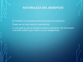 NATURALEZA DEL BENEFICIO
El beneficio no necesariamente tiene que ser económico.
Puede ser un favor sexual o sentimental.
Lo principal es que el beneficio motive la actuación del funcionario
o servidor público para violar o no sus obligaciones.
 