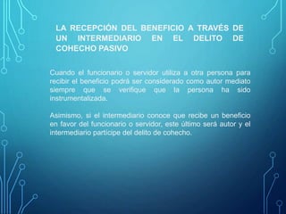LA RECEPCIÓN DEL BENEFICIO A TRAVÉS DE
UN INTERMEDIARIO EN EL DELITO DE
COHECHO PASIVO
Cuando el funcionario o servidor utiliza a otra persona para
recibir el beneficio podrá ser considerado como autor mediato
siempre que se verifique que la persona ha sido
instrumentalizada.
Asimismo, si el intermediario conoce que recibe un beneficio
en favor del funcionario o servidor, este último será autor y el
intermediario partícipe del delito de cohecho.
 