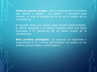 Cohecho pasivo propio.- Es la conducta del funcionario
que solicita o acepta una dadiva o promesa para
realizar un acto al margen de la ley en la esfera de su
competencia.
El acuerdo tiene que versar sobre hechos determinados,
la oferta aceptada o la dadiva recibida tiene que estar
orientada a la realización de un hecho propio de la
competencia.
Bien jurídico protegido.- Es preservar la regularidad e
imparcialidad en la correcta administración de justicia en los
ámbitos jurisdiccionales o administrativos.
 