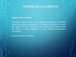 TIPICIDAD DE LA CONDUCTA
Sujeto activo y pasivo
El sujeto activo puede ser cualquier funcionario o servidor
público que actúe proveyendo competencia genérica en razón
del cargo o función. No puede ser un particular. El autor puede
ser único o a título colegiado, si todos resultan involucrados
(coautores).
El sujeto pasivo el Estado.
 